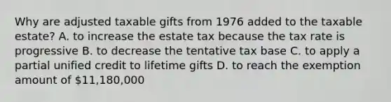 Why are adjusted taxable gifts from 1976 added to the taxable estate? A. to increase the estate tax because the tax rate is progressive B. to decrease the tentative tax base C. to apply a partial unified credit to lifetime gifts D. to reach the exemption amount of 11,180,000