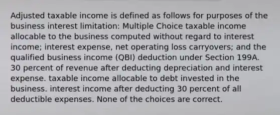 Adjusted taxable income is defined as follows for purposes of the business interest limitation: Multiple Choice taxable income allocable to the business computed without regard to interest income; interest expense, net operating loss carryovers; and the qualified business income (QBI) deduction under Section 199A. 30 percent of revenue after deducting depreciation and interest expense. taxable income allocable to debt invested in the business. interest income after deducting 30 percent of all deductible expenses. None of the choices are correct.