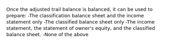 Once the adjusted trail balance is balanced, it can be used to prepare: -The classification balance sheet and the income statement only -The classified balance sheet only -The income statement, the statement of owner's equity, and the classified balance sheet. -None of the above