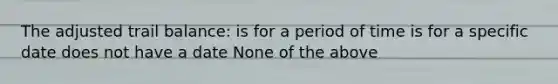 The adjusted trail balance: is for a period of time is for a specific date does not have a date None of the above