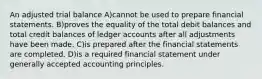 An adjusted trial balance A)cannot be used to prepare financial statements. B)proves the equality of the total debit balances and total credit balances of ledger accounts after all adjustments have been made. C)is prepared after the financial statements are completed. D)is a required financial statement under generally accepted accounting principles.