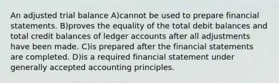 An adjusted trial balance A)cannot be used to prepare financial statements. B)proves the equality of the total debit balances and total credit balances of ledger accounts after all adjustments have been made. C)is prepared after the financial statements are completed. D)is a required financial statement under generally accepted accounting principles.