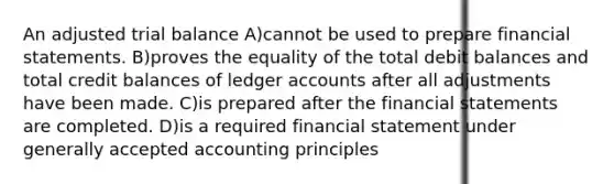 An adjusted trial balance A)cannot be used to prepare financial statements. B)proves the equality of the total debit balances and total credit balances of ledger accounts after all adjustments have been made. C)is prepared after the financial statements are completed. D)is a required financial statement under generally accepted accounting principles