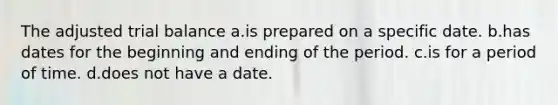 The adjusted trial balance a.is prepared on a specific date. b.has dates for the beginning and ending of the period. c.is for a period of time. d.does not have a date.