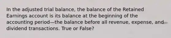 In the adjusted trial balance, the balance of the Retained Earnings account is its balance at the beginning of the accounting period—the balance before all revenue, expense, and dividend transactions. True or False?