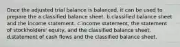 Once the adjusted trial balance is balanced, it can be used to prepare the a.classified balance sheet. b.classified balance sheet and the income statement. c.income statement, the statement of stockholders' equity, and the classified balance sheet. d.statement of cash flows and the classified balance sheet.