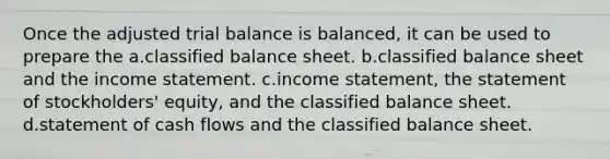 Once the adjusted trial balance is balanced, it can be used to prepare the a.classified balance sheet. b.classified balance sheet and the income statement. c.income statement, the statement of stockholders' equity, and the classified balance sheet. d.statement of cash flows and the classified balance sheet.