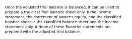 Once the adjusted trial balance is balanced, it can be used to prepare a.the classified balance sheet only. b.the income statement, the statement of owner's equity, and the classified balance sheet. c.the classified balance sheet and the income statement only. d.None of these financial statements are prepared with the adjusted trial balance.