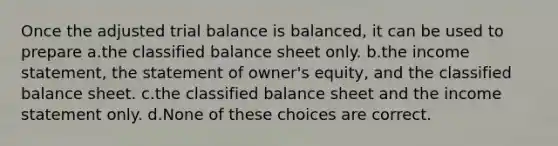 Once the adjusted trial balance is balanced, it can be used to prepare a.the classified balance sheet only. b.the income statement, the statement of owner's equity, and the classified balance sheet. c.the classified balance sheet and the income statement only. d.None of these choices are correct.