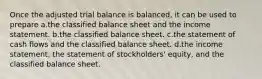 Once the adjusted trial balance is balanced, it can be used to prepare a.the classified balance sheet and the income statement. b.the classified balance sheet. c.the statement of cash flows and the classified balance sheet. d.the income statement, the statement of stockholders' equity, and the classified balance sheet.