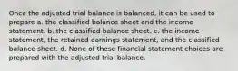 Once the adjusted trial balance is balanced, it can be used to prepare a. the classified balance sheet and the income statement. b. the classified balance sheet. c. the income statement, the retained earnings statement, and the classified balance sheet. d. None of these financial statement choices are prepared with the adjusted trial balance.