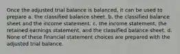 Once the adjusted trial balance is balanced, it can be used to prepare a. the classified balance sheet. b. the classified balance sheet and the income statement. c. the income statement, the retained earnings statement, and the classified balance sheet. d. None of these financial statement choices are prepared with the adjusted trial balance.