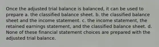 Once the adjusted trial balance is balanced, it can be used to prepare a. the classified balance sheet. b. the classified balance sheet and the income statement. c. the income statement, the retained earnings statement, and the classified balance sheet. d. None of these financial statement choices are prepared with the adjusted trial balance.