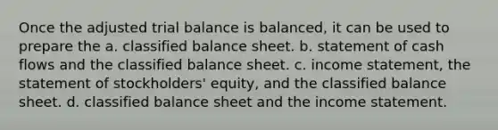 Once the adjusted trial balance is balanced, it can be used to prepare the a. classified balance sheet. b. statement of cash flows and the classified balance sheet. c. income statement, the statement of stockholders' equity, and the classified balance sheet. d. classified balance sheet and the income statement.