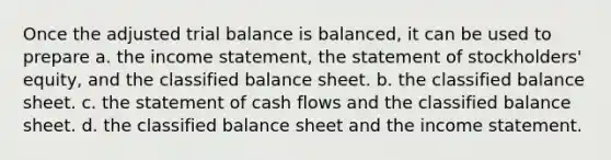 Once the adjusted trial balance is balanced, it can be used to prepare a. the income statement, the statement of stockholders' equity, and the classified balance sheet. b. the classified balance sheet. c. the statement of cash flows and the classified balance sheet. d. the classified balance sheet and the income statement.