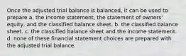 Once the adjusted trial balance is balanced, it can be used to prepare a. the income statement, the statement of owners' equity, and the classified balance sheet. b. the classified balance sheet. c. the classified balance sheet and the income statement. d. none of these financial statement choices are prepared with the adjusted trial balance.