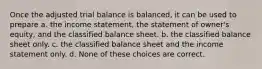 Once the adjusted trial balance is balanced, it can be used to prepare a. the income statement, the statement of owner's equity, and the classified balance sheet. b. the classified balance sheet only. c. the classified balance sheet and the income statement only. d. None of these choices are correct.