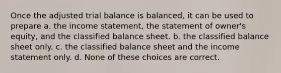 Once the adjusted trial balance is balanced, it can be used to prepare a. the income statement, the statement of owner's equity, and the classified balance sheet. b. the classified balance sheet only. c. the classified balance sheet and the income statement only. d. None of these choices are correct.