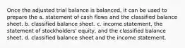 Once the adjusted trial balance is balanced, it can be used to prepare the a. statement of cash flows and the classified balance sheet. b. classified balance sheet. c. income statement, the statement of stockholders' equity, and the classified balance sheet. d. classified balance sheet and the income statement.