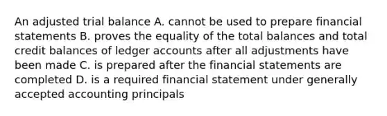 An adjusted trial balance A. cannot be used to prepare financial statements B. proves the equality of the total balances and total credit balances of ledger accounts after all adjustments have been made C. is prepared after the financial statements are completed D. is a required financial statement under generally accepted accounting principals