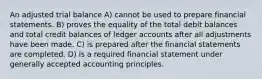 An adjusted trial balance A) cannot be used to prepare financial statements. B) proves the equality of the total debit balances and total credit balances of ledger accounts after all adjustments have been made. C) is prepared after the financial statements are completed. D) is a required financial statement under generally accepted accounting principles.