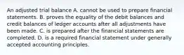 An adjusted trial balance A. cannot be used to prepare financial statements. B. proves the equality of the debit balances and credit balances of ledger accounts after all adjustments have been made. C. is prepared after the financial statements are completed. D. is a required financial statement under generally accepted accounting principles.