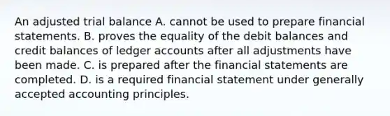 An adjusted trial balance A. cannot be used to prepare financial statements. B. proves the equality of the debit balances and credit balances of ledger accounts after all adjustments have been made. C. is prepared after the financial statements are completed. D. is a required financial statement under generally accepted accounting principles.