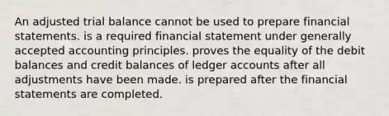 An adjusted trial balance cannot be used to prepare financial statements. is a required financial statement under generally accepted accounting principles. proves the equality of the debit balances and credit balances of ledger accounts after all adjustments have been made. is prepared after the financial statements are completed.