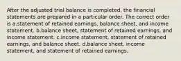 After the adjusted trial balance is completed, the financial statements are prepared in a particular order. The correct order is a.statement of retained earnings, balance sheet, and income statement. b.balance sheet, statement of retained earnings, and income statement. c.income statement, statement of retained earnings, and balance sheet. d.balance sheet, income statement, and statement of retained earnings.