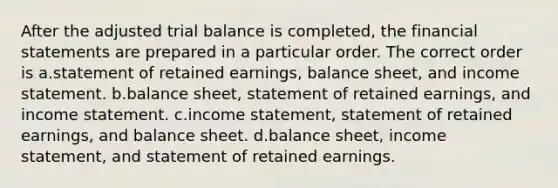 After the adjusted trial balance is completed, the <a href='https://www.questionai.com/knowledge/kFBJaQCz4b-financial-statements' class='anchor-knowledge'>financial statements</a> are prepared in a particular order. The correct order is a.statement of retained earnings, balance sheet, and <a href='https://www.questionai.com/knowledge/kCPMsnOwdm-income-statement' class='anchor-knowledge'>income statement</a>. b.balance sheet, statement of retained earnings, and income statement. c.income statement, statement of retained earnings, and balance sheet. d.balance sheet, income statement, and statement of retained earnings.