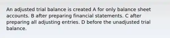 An adjusted trial balance is created A for only balance sheet accounts. B after preparing financial statements. C after preparing all adjusting entries. D before the unadjusted trial balance.