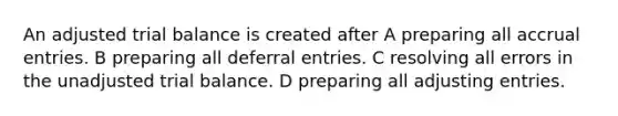 An adjusted trial balance is created after A preparing all accrual entries. B preparing all deferral entries. C resolving all errors in the unadjusted trial balance. D preparing all adjusting entries.