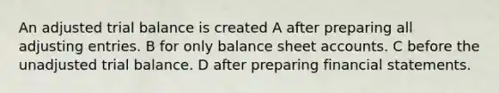 An adjusted trial balance is created A after preparing all adjusting entries. B for only balance sheet accounts. C before the unadjusted trial balance. D after preparing financial statements.