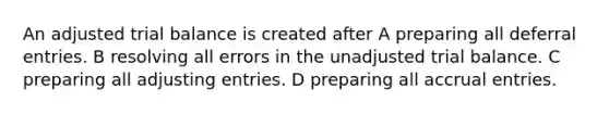 An adjusted trial balance is created after A preparing all deferral entries. B resolving all errors in the unadjusted trial balance. C preparing all <a href='https://www.questionai.com/knowledge/kGxhM5fzgy-adjusting-entries' class='anchor-knowledge'>adjusting entries</a>. D preparing all accrual entries.