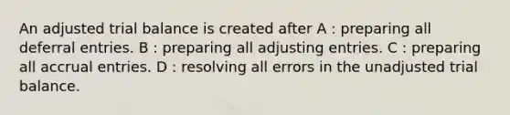 An adjusted trial balance is created after A : preparing all deferral entries. B : preparing all adjusting entries. C : preparing all accrual entries. D : resolving all errors in the unadjusted trial balance.