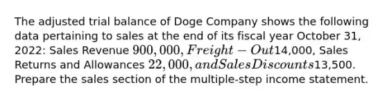 The adjusted trial balance of Doge Company shows the following data pertaining to sales at the end of its fiscal year October 31, 2022: Sales Revenue 900,000, Freight-Out14,000, Sales Returns and Allowances 22,000, and Sales Discounts13,500. Prepare the sales section of the multiple-step income statement.