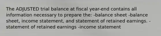 The ADJUSTED trial balance at fiscal year-end contains all information necessary to prepare the: -balance sheet -balance sheet, income statement, and statement of retained earnings. -statement of retained earnings -income statement