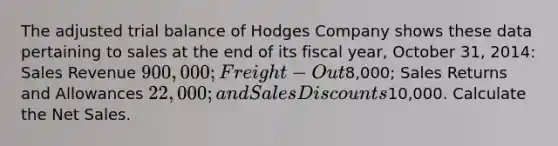 The adjusted trial balance of Hodges Company shows these data pertaining to sales at the end of its fiscal year, October 31, 2014: Sales Revenue 900,000; Freight-Out8,000; Sales Returns and Allowances 22,000; and Sales Discounts10,000. Calculate the Net Sales.