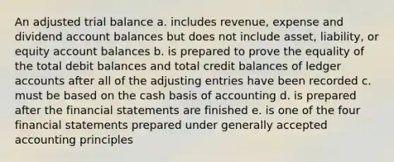 An adjusted trial balance a. includes revenue, expense and dividend account balances but does not include asset, liability, or equity account balances b. is prepared to prove the equality of the total debit balances and total credit balances of ledger accounts after all of the adjusting entries have been recorded c. must be based on the cash basis of accounting d. is prepared after the financial statements are finished e. is one of the four financial statements prepared under generally accepted accounting principles