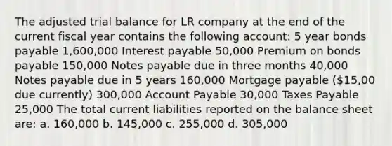 The adjusted trial balance for LR company at the end of the current fiscal year contains the following account: 5 year bonds payable 1,600,000 Interest payable 50,000 Premium on bonds payable 150,000 Notes payable due in three months 40,000 Notes payable due in 5 years 160,000 Mortgage payable (15,00 due currently) 300,000 Account Payable 30,000 Taxes Payable 25,000 The total current liabilities reported on the balance sheet are: a. 160,000 b. 145,000 c. 255,000 d. 305,000