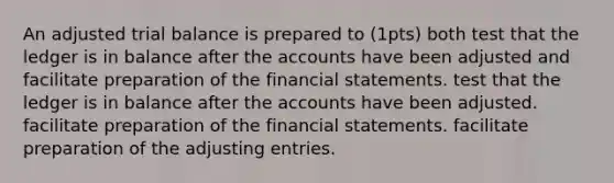 An adjusted trial balance is prepared to (1pts) both test that the ledger is in balance after the accounts have been adjusted and facilitate preparation of the financial statements. test that the ledger is in balance after the accounts have been adjusted. facilitate preparation of the financial statements. facilitate preparation of the adjusting entries.