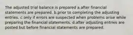 The adjusted trial balance is prepared a.after financial statements are prepared. b.prior to completing the adjusting entries. c.only if errors are suspected when problems arise while preparing the financial statements. d.after adjusting entries are posted but before financial statements are prepared.