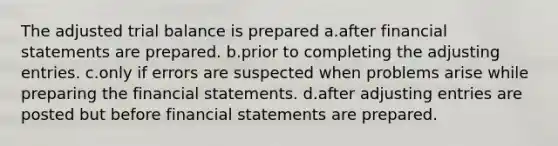 The adjusted trial balance is prepared a.after financial statements are prepared. b.prior to completing the adjusting entries. c.only if errors are suspected when problems arise while preparing the financial statements. d.after adjusting entries are posted but before financial statements are prepared.