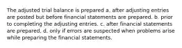 The adjusted trial balance is prepared a. after adjusting entries are posted but before financial statements are prepared. b. prior to completing the adjusting entries. c. after financial statements are prepared. d. only if errors are suspected when problems arise while preparing the financial statements.