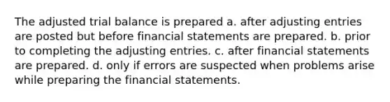 The adjusted trial balance is prepared a. after adjusting entries are posted but before financial statements are prepared. b. prior to completing the adjusting entries. c. after financial statements are prepared. d. only if errors are suspected when problems arise while preparing the financial statements.