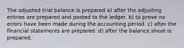 The adjusted trial balance is prepared a) after the adjusting entries are prepared and posted to the ledger. b) to prove no errors have been made during the accounting period. c) after the financial statements are prepared. d) after the balance sheet is prepared.