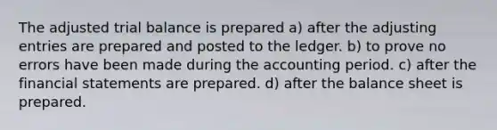 The adjusted trial balance is prepared a) after the <a href='https://www.questionai.com/knowledge/kGxhM5fzgy-adjusting-entries' class='anchor-knowledge'>adjusting entries</a> are prepared and posted to the ledger. b) to prove no errors have been made during the accounting period. c) after the <a href='https://www.questionai.com/knowledge/kFBJaQCz4b-financial-statements' class='anchor-knowledge'>financial statements</a> are prepared. d) after the balance sheet is prepared.