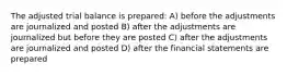 The adjusted trial balance is prepared: A) before the adjustments are journalized and posted B) after the adjustments are journalized but before they are posted C) after the adjustments are journalized and posted D) after the financial statements are prepared