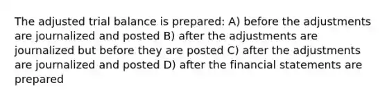 The adjusted trial balance is prepared: A) before the adjustments are journalized and posted B) after the adjustments are journalized but before they are posted C) after the adjustments are journalized and posted D) after the financial statements are prepared