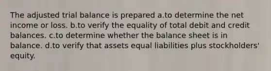 The adjusted trial balance is prepared a.to determine the net income or loss. b.to verify the equality of total debit and credit balances. c.to determine whether the balance sheet is in balance. d.to verify that assets equal liabilities plus stockholders' equity.